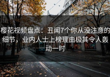 樱花视频盘点：丑闻7个你从没注意的细节，业内人士上榜理由极其令人轰动一时