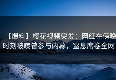 【爆料】樱花视频突发：网红在傍晚时刻被曝曾参与内幕，窒息席卷全网