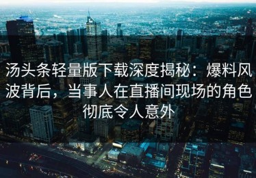 汤头条轻量版下载深度揭秘：爆料风波背后，当事人在直播间现场的角色彻底令人意外