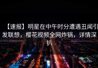 【速报】明星在中午时分遭遇丑闻引发联想，樱花视频全网炸锅，详情深扒
