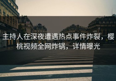 主持人在深夜遭遇热点事件炸裂，樱桃视频全网炸锅，详情曝光