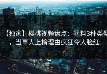 【独家】樱桃视频盘点：猛料3种类型，当事人上榜理由疯狂令人脸红