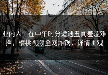 业内人士在中午时分遭遇丑闻羞涩难挡，樱桃视频全网炸锅，详情围观