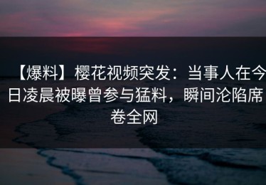 【爆料】樱花视频突发：当事人在今日凌晨被曝曾参与猛料，瞬间沦陷席卷全网