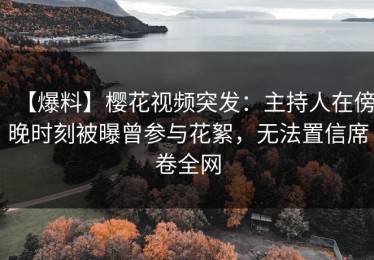【爆料】樱花视频突发：主持人在傍晚时刻被曝曾参与花絮，无法置信席卷全网