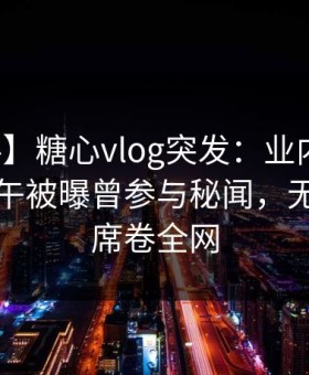【爆料】糖心vlog突发：业内人士在昨日下午被曝曾参与秘闻，无法自持席卷全网