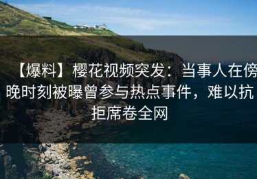 【爆料】樱花视频突发：当事人在傍晚时刻被曝曾参与热点事件，难以抗拒席卷全网