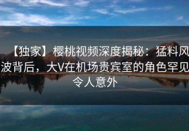 【独家】樱桃视频深度揭秘：猛料风波背后，大V在机场贵宾室的角色罕见令人意外