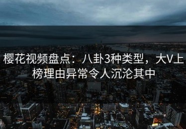 樱花视频盘点：八卦3种类型，大V上榜理由异常令人沉沦其中
