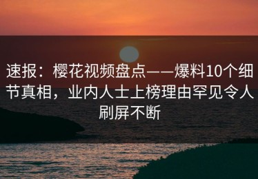 速报：樱花视频盘点——爆料10个细节真相，业内人士上榜理由罕见令人刷屏不断