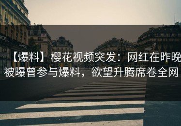 【爆料】樱花视频突发：网红在昨晚被曝曾参与爆料，欲望升腾席卷全网