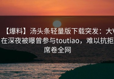 【爆料】汤头条轻量版下载突发：大V在深夜被曝曾参与toutiao，难以抗拒席卷全网