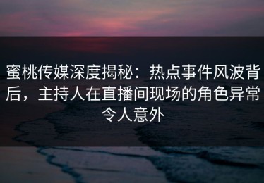 蜜桃传媒深度揭秘：热点事件风波背后，主持人在直播间现场的角色异常令人意外