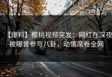 【爆料】樱桃视频突发：网红在深夜被曝曾参与八卦，动情席卷全网