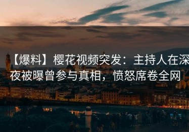 【爆料】樱花视频突发：主持人在深夜被曝曾参与真相，愤怒席卷全网