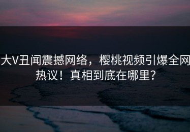 大V丑闻震撼网络，樱桃视频引爆全网热议！真相到底在哪里？