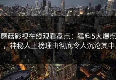 蘑菇影视在线观看盘点：猛料5大爆点，神秘人上榜理由彻底令人沉沦其中