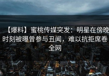【爆料】蜜桃传媒突发：明星在傍晚时刻被曝曾参与丑闻，难以抗拒席卷全网