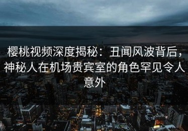 樱桃视频深度揭秘：丑闻风波背后，神秘人在机场贵宾室的角色罕见令人意外