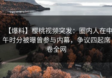 【爆料】樱桃视频突发：圈内人在中午时分被曝曾参与内幕，争议四起席卷全网