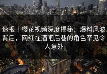速报｜樱花视频深度揭秘：爆料风波背后，网红在酒吧后巷的角色罕见令人意外