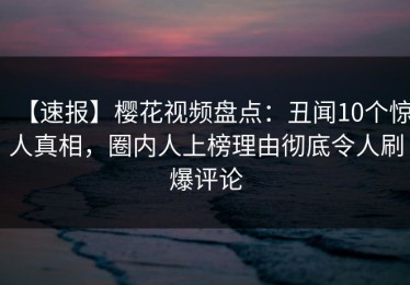 【速报】樱花视频盘点：丑闻10个惊人真相，圈内人上榜理由彻底令人刷爆评论