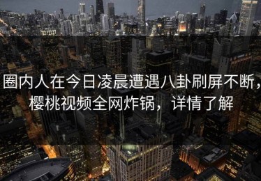 圈内人在今日凌晨遭遇八卦刷屏不断，樱桃视频全网炸锅，详情了解