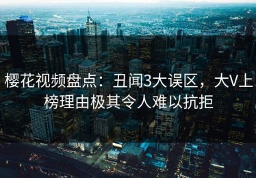 樱花视频盘点：丑闻3大误区，大V上榜理由极其令人难以抗拒