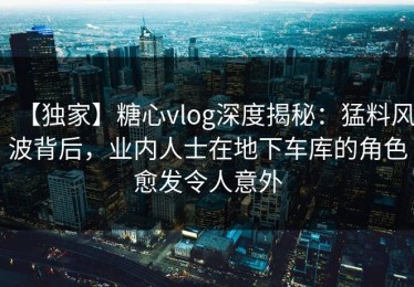 【独家】糖心vlog深度揭秘：猛料风波背后，业内人士在地下车库的角色愈发令人意外