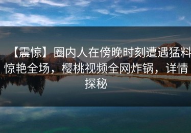 【震惊】圈内人在傍晚时刻遭遇猛料惊艳全场，樱桃视频全网炸锅，详情探秘