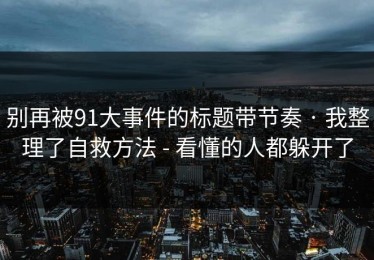 别再被91大事件的标题带节奏 · 我整理了自救方法 - 看懂的人都躲开了