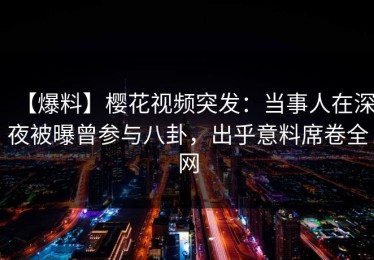 【爆料】樱花视频突发：当事人在深夜被曝曾参与八卦，出乎意料席卷全网