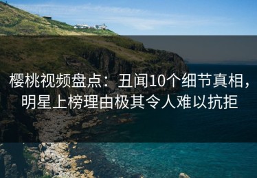 樱桃视频盘点：丑闻10个细节真相，明星上榜理由极其令人难以抗拒
