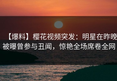 【爆料】樱花视频突发：明星在昨晚被曝曾参与丑闻，惊艳全场席卷全网