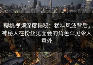 樱桃视频深度揭秘：猛料风波背后，神秘人在粉丝见面会的角色罕见令人意外