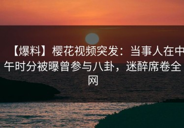 【爆料】樱花视频突发：当事人在中午时分被曝曾参与八卦，迷醉席卷全网