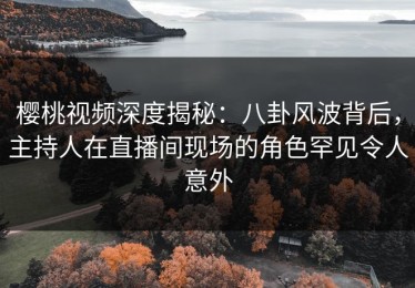 樱桃视频深度揭秘：八卦风波背后，主持人在直播间现场的角色罕见令人意外