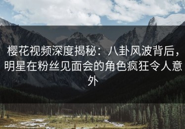 樱花视频深度揭秘：八卦风波背后，明星在粉丝见面会的角色疯狂令人意外