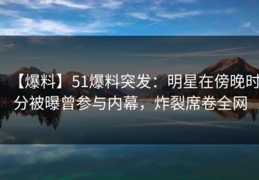 【爆料】51爆料突发：明星在傍晚时分被曝曾参与内幕，炸裂席卷全网