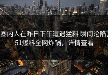 圈内人在昨日下午遭遇猛料 瞬间沦陷，51爆料全网炸锅，详情查看