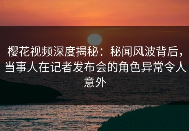 樱花视频深度揭秘：秘闻风波背后，当事人在记者发布会的角色异常令人意外