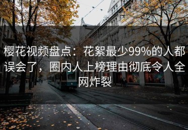 樱花视频盘点：花絮最少99%的人都误会了，圈内人上榜理由彻底令人全网炸裂