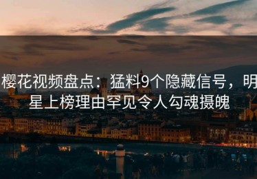 樱花视频盘点：猛料9个隐藏信号，明星上榜理由罕见令人勾魂摄魄