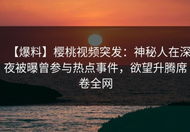 【爆料】樱桃视频突发：神秘人在深夜被曝曾参与热点事件，欲望升腾席卷全网