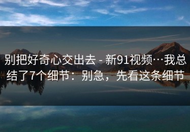 别把好奇心交出去 - 新91视频…我总结了7个细节：别急，先看这条细节