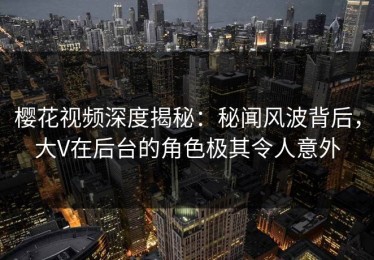 樱花视频深度揭秘：秘闻风波背后，大V在后台的角色极其令人意外