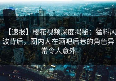 【速报】樱花视频深度揭秘：猛料风波背后，圈内人在酒吧后巷的角色异常令人意外
