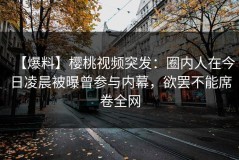 【爆料】樱桃视频突发：圈内人在今日凌晨被曝曾参与内幕，欲罢不能席卷全网