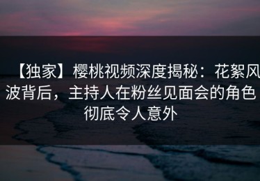 【独家】樱桃视频深度揭秘：花絮风波背后，主持人在粉丝见面会的角色彻底令人意外