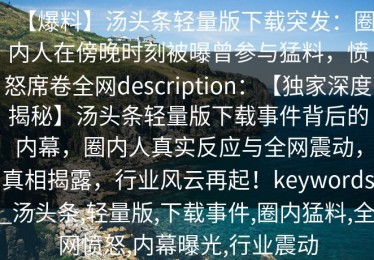 【爆料】汤头条轻量版下载突发：圈内人在傍晚时刻被曝曾参与猛料，愤怒席卷全网description：【独家深度揭秘】汤头条轻量版下载事件背后的内幕，圈内人真实反应与全网震动，真相揭露，行业风云再起！keywords_汤头条,轻量版,下载事件,圈内猛料,全网愤怒,内幕曝光,行业震动